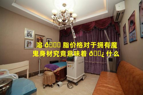 溶 🐎 脂价格对于拥有魔鬼身材究竟意味着 🌿 什么